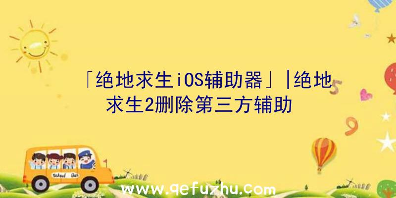 「绝地求生iOS辅助器」|绝地求生2删除第三方辅助